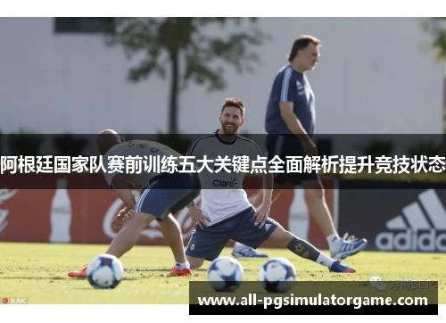 阿根廷国家队赛前训练五大关键点全面解析提升竞技状态